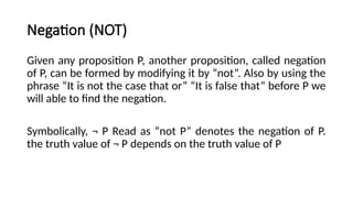 Negation (NOT)
Given any proposition P, another proposition, called negation
of P, can be formed by modifying it by “not”. Also by using the
phrase “It is not the case that or” “It is false that” before P we
will able to find the negation.
Symbolically, ¬ P Read as “not P” denotes the negation of P.
the truth value of ¬ P depends on the truth value of P
 