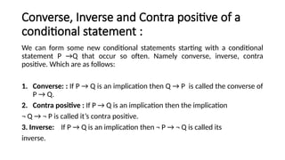 Converse, Inverse and Contra positive of a
conditional statement :
We can form some new conditional statements starting with a conditional
statement P →Q that occur so often. Namely converse, inverse, contra
positive. Which are as follows:
1. Converse: : If P → Q is an implication then Q → P is called the converse of
P → Q.
2. Contra positive : If P → Q is an implication then the implication
¬ Q → ¬ P is called it’s contra positive.
3. Inverse: If P → Q is an implication then ¬ P → ¬ Q is called its
inverse.
 