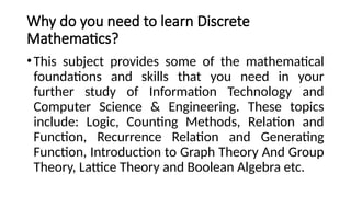 Why do you need to learn Discrete
Mathematics?
•This subject provides some of the mathematical
foundations and skills that you need in your
further study of Information Technology and
Computer Science & Engineering. These topics
include: Logic, Counting Methods, Relation and
Function, Recurrence Relation and Generating
Function, Introduction to Graph Theory And Group
Theory, Lattice Theory and Boolean Algebra etc.
 