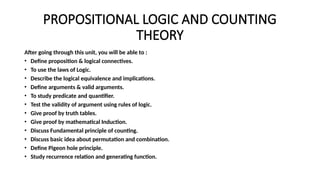 PROPOSITIONAL LOGIC AND COUNTING
THEORY
After going through this unit, you will be able to :
• Define proposition & logical connectives.
• To use the laws of Logic.
• Describe the logical equivalence and implications.
• Define arguments & valid arguments.
• To study predicate and quantifier.
• Test the validity of argument using rules of logic.
• Give proof by truth tables.
• Give proof by mathematical Induction.
• Discuss Fundamental principle of counting.
• Discuss basic idea about permutation and combination.
• Define Pigeon hole principle.
• Study recurrence relation and generating function.
 