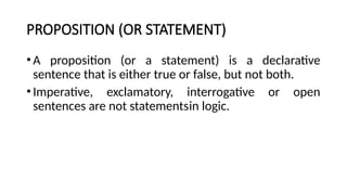 PROPOSITION (OR STATEMENT)
•A proposition (or a statement) is a declarative
sentence that is either true or false, but not both.
•Imperative, exclamatory, interrogative or open
sentences are not statementsin logic.
 