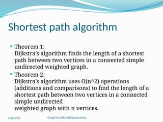 Graph by NikhatREjoanaSadia
Shortest path algorithm
 Theorem 1:
Dijkstra’s algorithm finds the length of a shortest
path between two vertices in a connected simple
undirected weighted graph.
 Theorem 2:
Dijkstra’s algorithm uses O(n^2) operations
(additions and comparisons) to find the length of a
shortest path between two vertices in a connected
simple undirected
weighted graph with n vertices.
2/12/2023
 