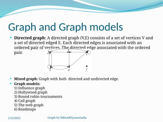 Graph by NikhatREjoanaSadia
Graph and Graph models
 Directed graph: A directed graph (V,E) consists of a set of vertices V and
a set of directed edged E. Each directed edges is associated with an
ordered pair of vertices. The directed edge associated with the ordered
pair.
 Mixed graph: Graph with both directed and undirected edge.
 Graph models:
1) Influence graph
2) Hollywood graph
3) Round robin tournaments
4) Call graph
5) The web graph
6) Roadmaps
2/12/2023
 