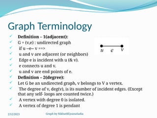 Graph by NikhatREjoanaSadia
Graph Terminology
 Definition – 1(adjacent):
 G = (v,e) : undirected graph
 if u --e-- v ==>
 u and v are adjacent (or neighbors)
 Edge e is incident with u (& v).
 e connects u and v.
 u and v are end points of e.
 Definition – 2(degree):
 Let G be an undirected graph, v belongs to V a vertex.
 The degree of v, deg(v), is its number of incident edges. (Except
that any self- loops are counted twice.)
 A vertex with degree 0 is isolated.
 A vertex of degree 1 is pendant
2/12/2023
 