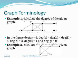Graph by NikhatREjoanaSadia
Graph Terminology
 Example 1. calculate the degree of the given
graph.
 In the figure deg(a) = 2, deg(b) = deg(c) = deg(f) =
4, deg(e) = 3, deg(d) = 1 and deg(g) = 0.
 Example 2. calculate the degree of the given
graph
2/12/2023
 