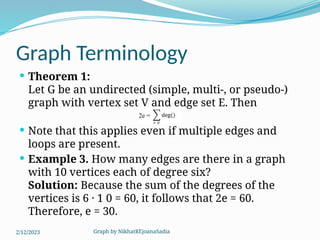 Graph by NikhatREjoanaSadia
Graph Terminology
 Theorem 1:
Let G be an undirected (simple, multi-, or pseudo-)
graph with vertex set V and edge set E. Then
 Note that this applies even if multiple edges and
loops are present.
 Example 3. How many edges are there in a graph
with 10 vertices each of degree six?
Solution: Because the sum of the degrees of the
vertices is 6 · 1 0 = 60, it follows that 2e = 60.
Therefore, e = 30.
2/12/2023
 
