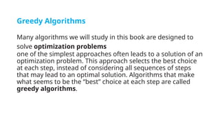 Greedy Algorithms
Many algorithms we will study in this book are designed to
solve optimization problems
one of the simplest approaches often leads to a solution of an
optimization problem. This approach selects the best choice
at each step, instead of considering all sequences of steps
that may lead to an optimal solution. Algorithms that make
what seems to be the “best” choice at each step are called
greedy algorithms.
 