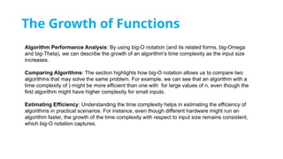 The Growth of Functions
Algorithm Performance Analysis: By using big-O notation (and its related forms, big-Omega
and big-Theta), we can describe the growth of an algorithm’s time complexity as the input size
increases.
Comparing Algorithms: The section highlights how big-O notation allows us to compare two
algorithms that may solve the same problem. For example, we can see that an algorithm with a
time complexity of ) might be more efficient than one with for large values of n, even though the
first algorithm might have higher complexity for small inputs.
Estimating Efficiency: Understanding the time complexity helps in estimating the efficiency of
algorithms in practical scenarios. For instance, even though different hardware might run an
algorithm faster, the growth of the time complexity with respect to input size remains consistent,
which big-O notation captures.
 