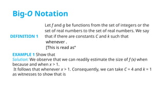 Big-O Notation
DEFINITION 1
Let f and g be functions from the set of integers or the
set of real numbers to the set of real numbers. We say
that if there are constants C and k such that
whenever .
[This is read as“
EXAMPLE 1 Show that
Solution: We observe that we can readily estimate the size of f (x) when
because and when x > 1.
It follows that whenever x > 1. Consequently, we can take C = 4 and k = 1
as witnesses to show that is
 