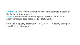 EXAMPLE 5 How can big-O notation be used to estimate the sum of
the first n positive integers?
Solution: Because each of the integers in the sum of the first n
positive integers does not exceed n, it follows that
From this inequality it follows that 1 + 2 + 3 + · · · + n is O(), taking C =
1 and k = 1 as witnesses.
 