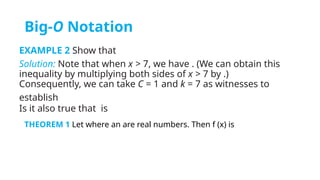 Big-O Notation
EXAMPLE 2 Show that
Solution: Note that when x > 7, we have . (We can obtain this
inequality by multiplying both sides of x > 7 by .)
Consequently, we can take C = 1 and k = 7 as witnesses to
establish
Is it also true that is
THEOREM 1 Let where an are real numbers. Then f (x) is
 