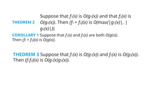THEOREM 2
Suppose that f1(x) is O(g1(x)) and that f2(x) is
O(g2(x)). Then (f1 + f2)(x) is O(max(|g1(x)|, |
g2(x)|)).
COROLLARY 1 Suppose that f1(x) and f2(x) are both O(g(x)).
Then (f1 + f2)(x) is O(g(x)).
THEOREM 3 Suppose that f1(x) is O(g1(x)) and f2(x) is O(g2(x)).
Then (f1f2)(x) is O(g1(x)g2(x)).
 