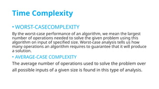 Time Complexity
• WORST-CASECOMPLEXITY
By the worst-case performance of an algorithm, we mean the largest
number of operations needed to solve the given problem using this
algorithm on input of specified size. Worst-case analysis tells us how
many operations an algorithm requires to guarantee that it will produce
a solution.
• AVERAGE-CASE COMPLEXITY
The average number of operations used to solve the problem over
all possible inputs of a given size is found in this type of analysis.
 