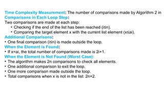 Time Complexity Measurement: The number of comparisons made by Algorithm 2 in
Comparisons in Each Loop Step:
Two comparisons are made at each step:
• Checking if the end of the list has been reached (i≤n).
• Comparing the target element x with the current list element (x≤ai​
).
Additional Comparisons:
• One final comparison (i≤n) is made outside the loop.
When the Element is Found:
• If x=ai​
, the total number of comparisons made is 2i+1.
When the Element is Not Found (Worst Case):
• The algorithm makes 2n comparisons to check all elements.
• One additional comparison to exit the loop.
• One more comparison made outside the loop.
• Total comparisons when x is not in the list: 2n+2.
 