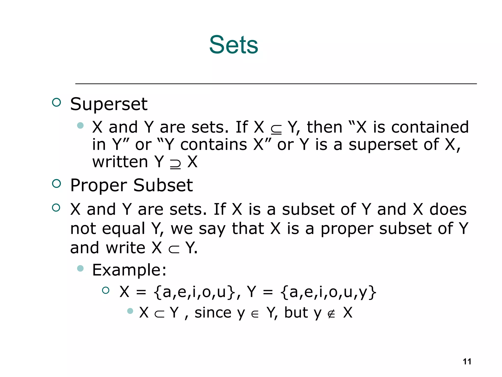 11
Sets
 Superset
 X and Y are sets. If X ⊆ Y, then “X is contained
in Y” or “Y contains X” or Y is a superset of X,
written Y ⊇ X
 Proper Subset
 X and Y are sets. If X is a subset of Y and X does
not equal Y, we say that X is a proper subset of Y
and write X ⊂ Y.
 Example:
 X = {a,e,i,o,u}, Y = {a,e,i,o,u,y}
 X ⊂ Y , since y ∈ Y, but y ∉ X
 
