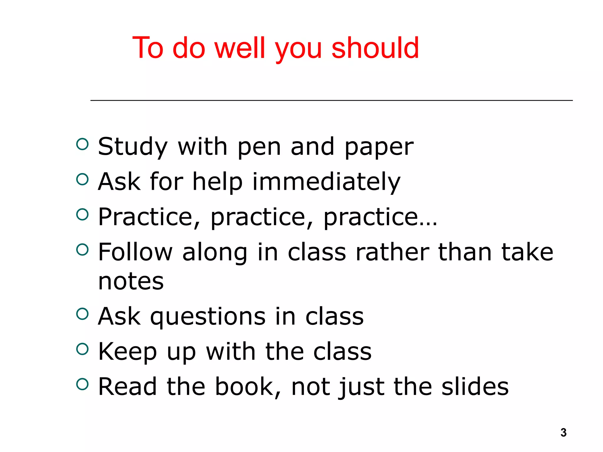 To do well you should
 Study with pen and paper
 Ask for help immediately
 Practice, practice, practice…
 Follow along in class rather than take
notes
 Ask questions in class
 Keep up with the class
 Read the book, not just the slides
3
 