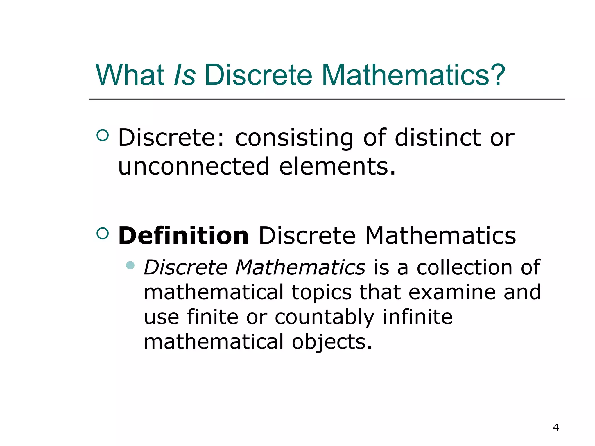 4
What Is Discrete Mathematics?
 Discrete: consisting of distinct or
unconnected elements.
 Definition Discrete Mathematics
 Discrete Mathematics is a collection of
mathematical topics that examine and
use finite or countably infinite
mathematical objects.
 