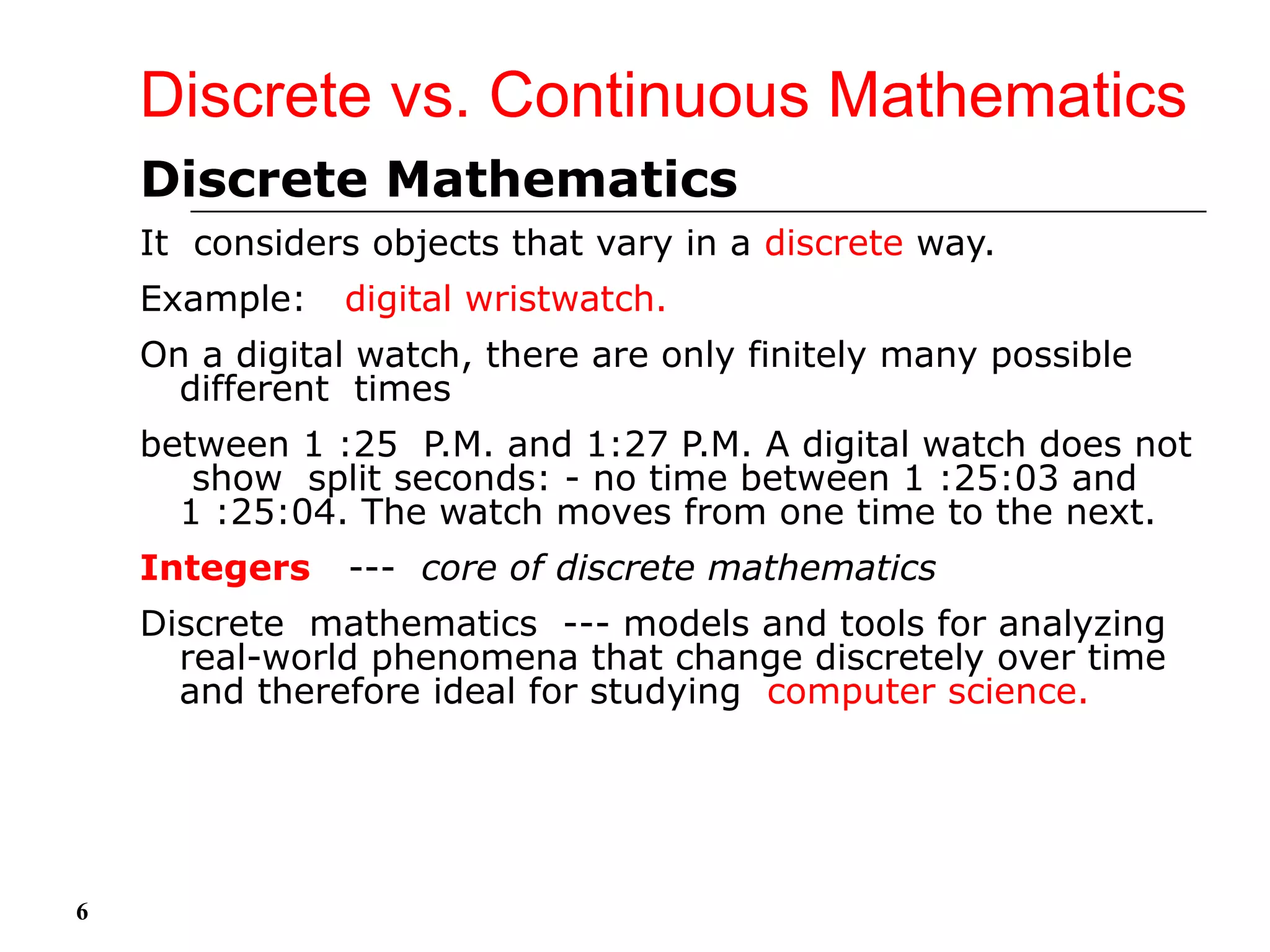 Discrete vs. Continuous Mathematics
Discrete Mathematics
It considers objects that vary in a discrete way.
Example: digital wristwatch.
On a digital watch, there are only finitely many possible
different times
between 1 :25 P.M. and 1:27 P.M. A digital watch does not
show split seconds: - no time between 1 :25:03 and
1 :25:04. The watch moves from one time to the next.
Integers --- core of discrete mathematics
Discrete mathematics --- models and tools for analyzing
real-world phenomena that change discretely over time
and therefore ideal for studying computer science.
6
 