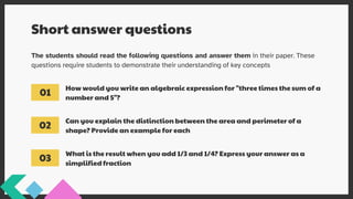 Short answer questions
The students should read the following questions and answer them in their paper. These
questions require students to demonstrate their understanding of key concepts
How would you write an algebraic expression for "three times the sum of a
number and 5"?
Can you explain the distinction between the area and perimeter of a
shape? Provide an example for each
What is the result when you add 1/3 and 1/4? Express your answer as a
simplified fraction
01
02
03
 