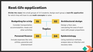 Budgeting for a trip
Real-life application
Topics
Personal finance
Architectural design
Epidemiology
Divide the class into small groups of 3-5 students. Assign each group a real-life application
for which they will have to use math concepts to solve
Consider transportation,
accommodation, meals and
other activities
Design a floor plan,
calculating the area of each
room with proper proportions
Include expenses like rent,
utilities, groceries and
entertainment
Using statistical methods,
analyze data on infection and
recovery rates
01 02
03 04
 