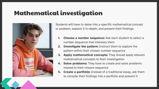 Mathematical investigation
Students will have to delve into a specific mathematical concept
or problem, explore it in-depth, and present their findings
1. Choose a number sequence: Ask each student to select a
number sequence that interests them
2. Investigate the pattern: Instruct them to explore the
pattern within their chosen number sequence
3. Apply mathematical concepts: They should apply relevant
mathematical concepts to their investigation
4. Solve problems: They have to create and solve problems
related to their chosen sequence
5. Create a portfolio: Instead of a traditional essay, ask them
to compile their findings into a portfolio and present it
 