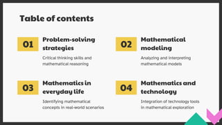 Mathematical
modeling
01
Problem-solving
strategies
Mathematics and
technology
Table of contents
Identifying mathematical
concepts in real-world scenarios
Critical thinking skills and
mathematical reasoning
Analyzing and interpreting
mathematical models
Integration of technology tools
in mathematical exploration
03
02
04
Mathematics in
everyday life
 