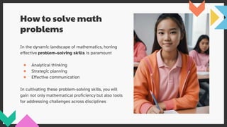 How to solve math
problems
In the dynamic landscape of mathematics, honing
effective problem-solving skills is paramount
● Analytical thinking
● Strategic planning
● Effective communication
In cultivating these problem-solving skills, you will
gain not only mathematical proficiency but also tools
for addressing challenges across disciplines
 