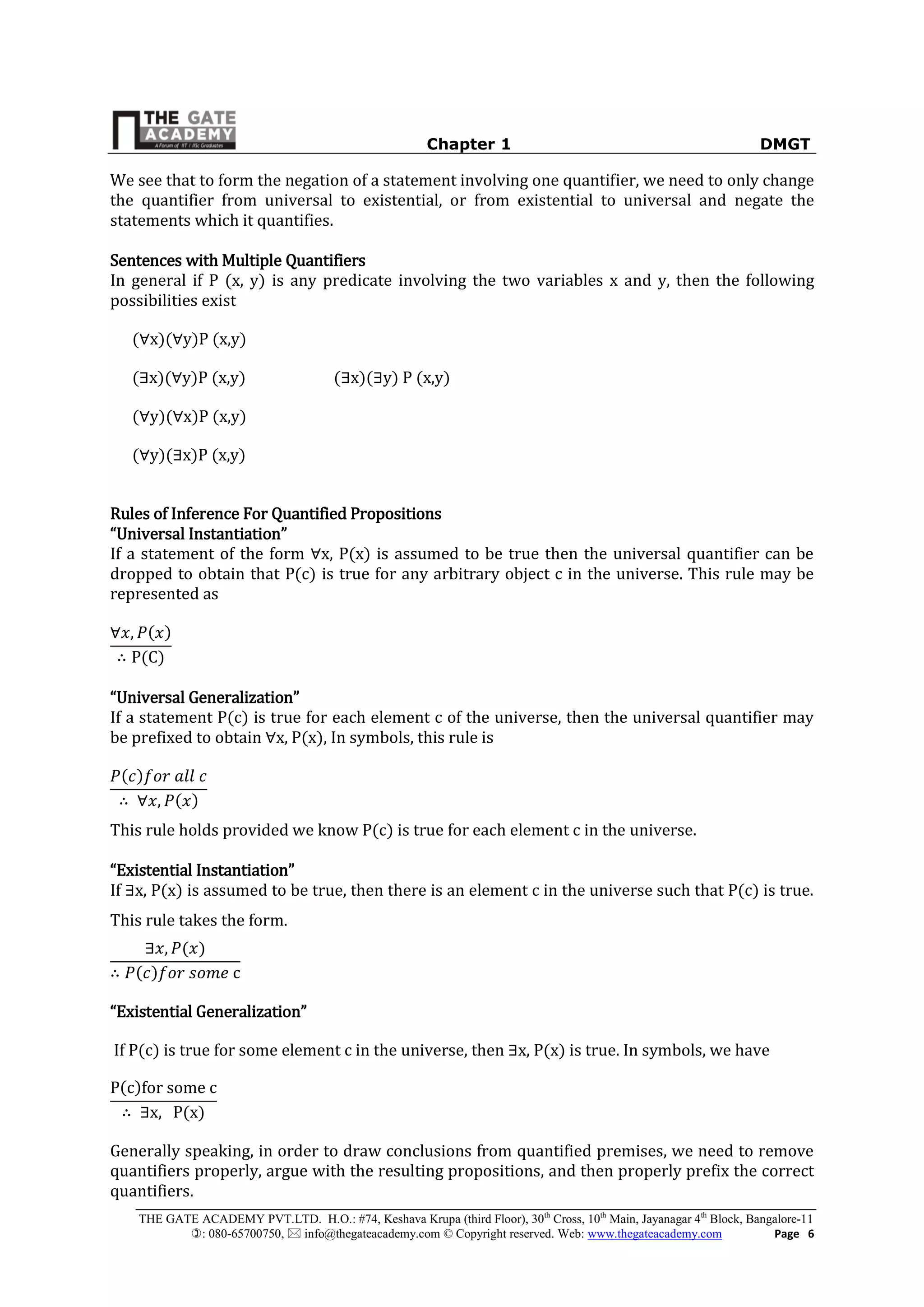 Chapter 1 DMGT
THE GATE ACADEMY PVT.LTD. H.O.: #74, Keshava Krupa (third Floor), 30th
Cross, 10th
Main, Jayanagar 4th
Block, Bangalore-11
: 080-65700750,  info@thegateacademy.com © Copyright reserved. Web: www.thegateacademy.com Page 6
We see that to form the negation of a statement involving one quantifier, we need to only change
the quantifier from universal to existential, or from existential to universal and negate the
statements which it quantifies.
Sentences with Multiple Quantifiers
In general if P (x, y) is any predicate involving the two variables x and y, then the following
possibilities exist
(∀x)(∀y)P (x,y)
(∃x)(∀y)P (x,y) (∃x)(∃y) P (x,y)
(∀y)(∀x)P (x,y)
(∀y)(∃x)P (x,y)
Rules of Inference For Quantified Propositions
“Universal Instantiation”
If a statement of the form ∀x, P(x) is assumed to be true then the universal quantifier can be
dropped to obtain that P(c) is true for any arbitrary object c in the universe. This rule may be
represented as
∀ , ( )
∴ P(C)
“Universal Generalization”
If a statement P(c) is true for each element c of the universe, then the universal quantifier may
be prefixed to obtain ∀x, P(x), In symbols, this rule is
( )
∴ ∀ , ( )
This rule holds provided we know P(c) is true for each element c in the universe.
“Existential Instantiation”
If ∃x, P(x) is assumed to be true, then there is an element c in the universe such that P(c) is true
This rule takes the form.
∃ , ( )
∴ ( ) c
“Existential Generalization”
If P(c) is true for some element c in the universe, then ∃x, P(x) is true In symbols, we have
P(c)for some c
∴ ∃x, P(x)
Generally speaking, in order to draw conclusions from quantified premises, we need to remove
quantifiers properly, argue with the resulting propositions, and then properly prefix the correct
quantifiers.
 