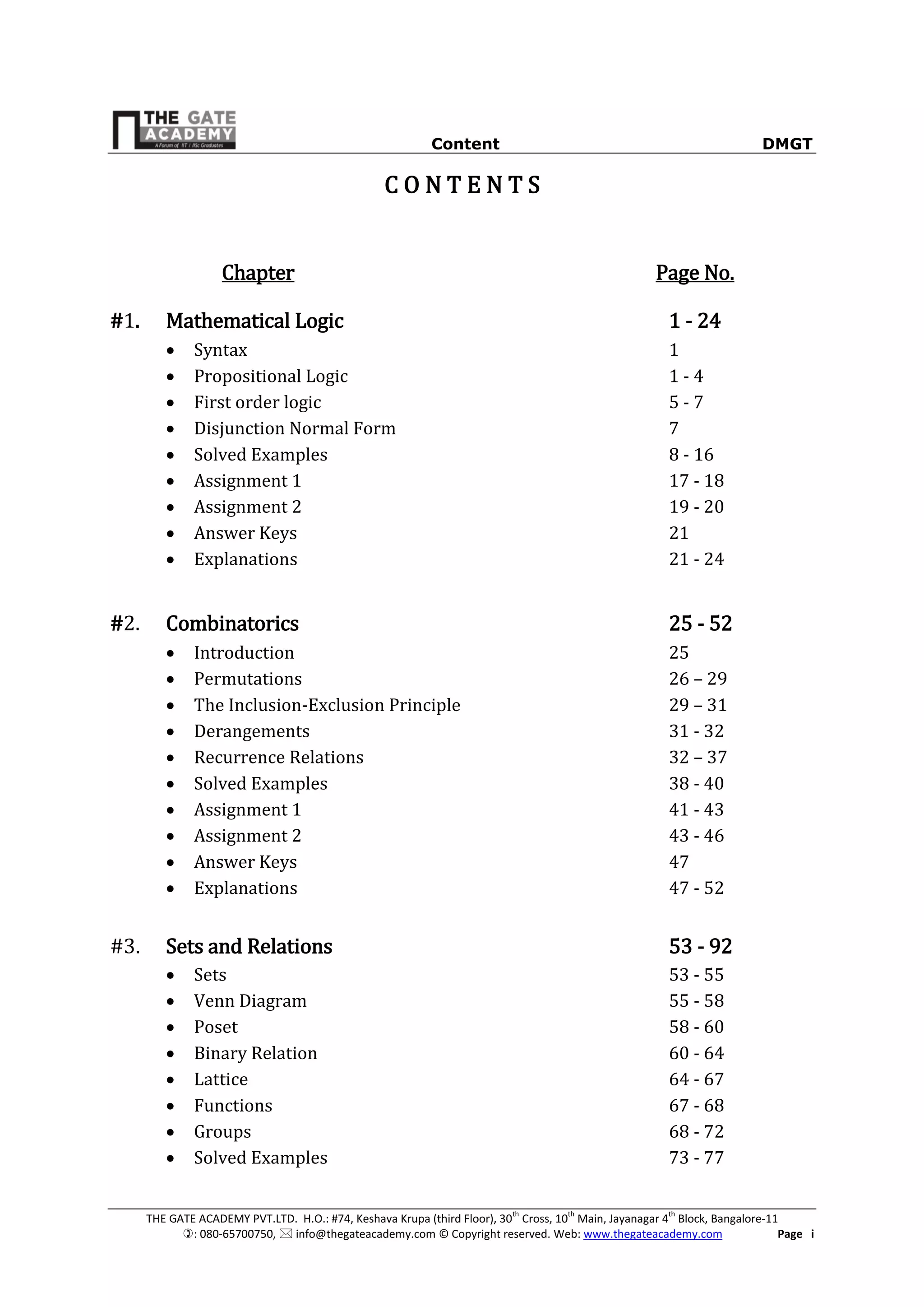 Content DMGT
THE GATE ACADEMY PVT.LTD. H.O.: #74, Keshava Krupa (third Floor), 30th
Cross, 10th
Main, Jayanagar 4th
Block, Bangalore-11
: 080-65700750,  info@thegateacademy.com © Copyright reserved. Web: www.thegateacademy.com Page i
C O N T E N T S
Chapter Page No.
#1. Mathematical Logic 1 - 24
 Syntax 1
 Propositional Logic 1 - 4
 First order logic 5 - 7
 Disjunction Normal Form 7
 Solved Examples 8 - 16
 Assignment 1 17 - 18
 Assignment 2 19 - 20
 Answer Keys 21
 Explanations 21 - 24
#2. Combinatorics 25 - 52
 Introduction 25
 Permutations 26 – 29
 The Inclusion-Exclusion Principle 29 – 31
 Derangements 31 - 32
 Recurrence Relations 32 – 37
 Solved Examples 38 - 40
 Assignment 1 41 - 43
 Assignment 2 43 - 46
 Answer Keys 47
 Explanations 47 - 52
#3. Sets and Relations 53 - 92
 Sets 53 - 55
 Venn Diagram 55 - 58
 Poset 58 - 60
 Binary Relation 60 - 64
 Lattice 64 - 67
 Functions 67 - 68
 Groups 68 - 72
 Solved Examples 73 - 77
 