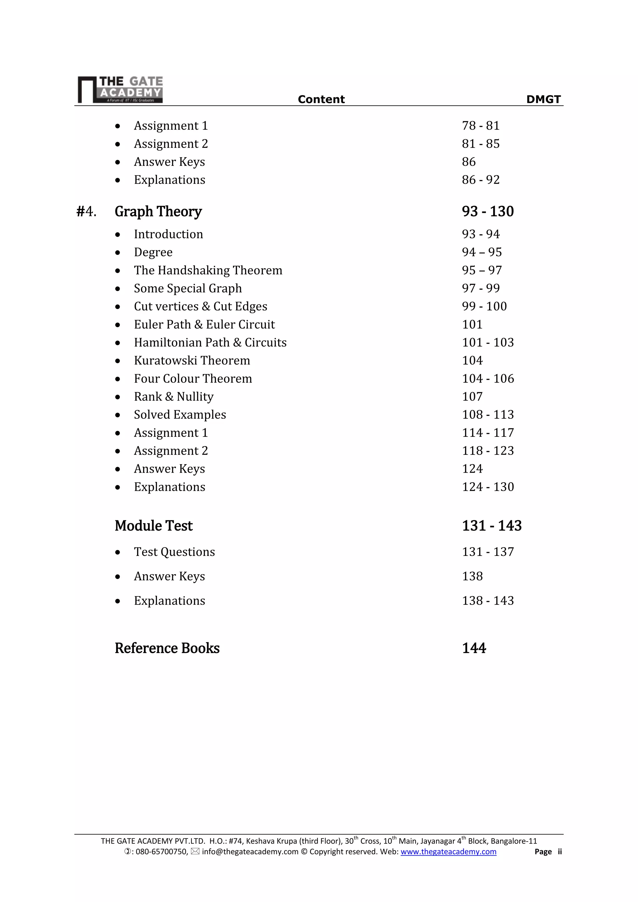 Content DMGT
THE GATE ACADEMY PVT.LTD. H.O.: #74, Keshava Krupa (third Floor), 30th
Cross, 10th
Main, Jayanagar 4th
Block, Bangalore-11
: 080-65700750,  info@thegateacademy.com © Copyright reserved. Web: www.thegateacademy.com Page ii
 Assignment 1 78 - 81
 Assignment 2 81 - 85
 Answer Keys 86
 Explanations 86 - 92
#4. Graph Theory 93 - 130
 Introduction 93 - 94
 Degree 94 – 95
 The Handshaking Theorem 95 – 97
 Some Special Graph 97 - 99
 Cut vertices & Cut Edges 99 - 100
 Euler Path & Euler Circuit 101
 Hamiltonian Path & Circuits 101 - 103
 Kuratowski Theorem 104
 Four Colour Theorem 104 - 106
 Rank & Nullity 107
 Solved Examples 108 - 113
 Assignment 1 114 - 117
 Assignment 2 118 - 123
 Answer Keys 124
 Explanations 124 - 130
Module Test 131 - 143
 Test Questions 131 - 137
 Answer Keys 138
 Explanations 138 - 143
Reference Books 144
 