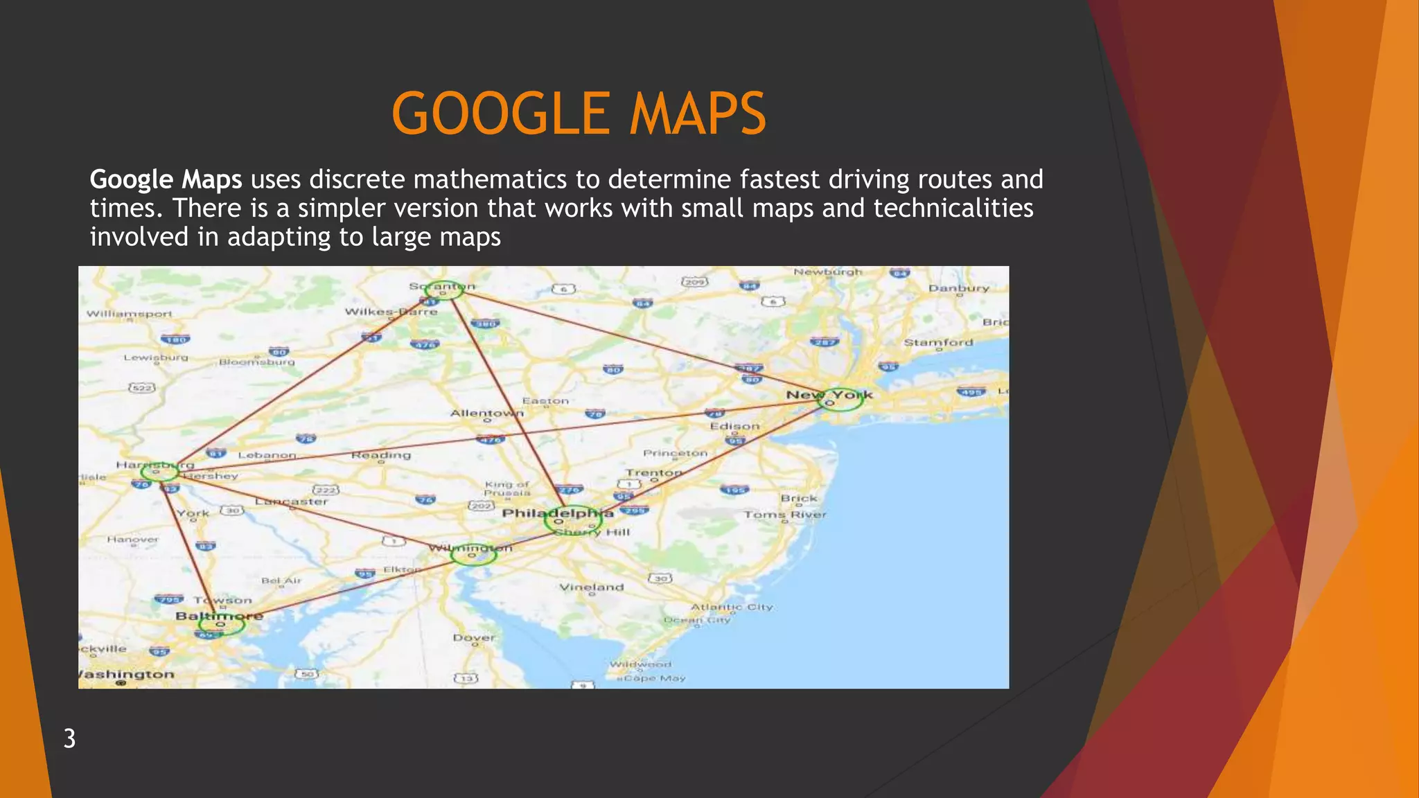 GOOGLE MAPS
Google Maps uses discrete mathematics to determine fastest driving routes and
times. There is a simpler version that works with small maps and technicalities
involved in adapting to large maps
3
 