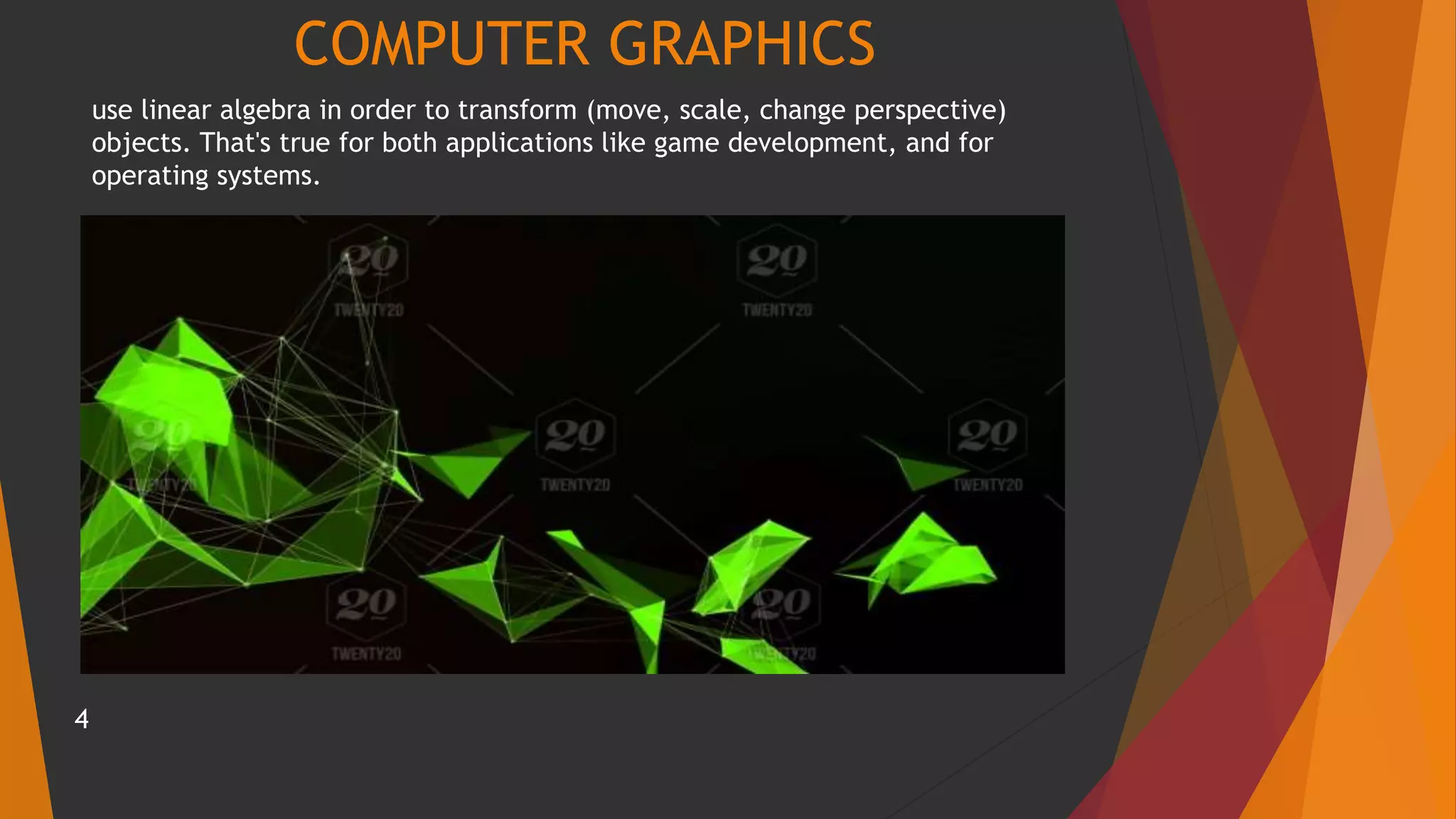 COMPUTER GRAPHICS
use linear algebra in order to transform (move, scale, change perspective)
objects. That's true for both applications like game development, and for
operating systems.
4
 