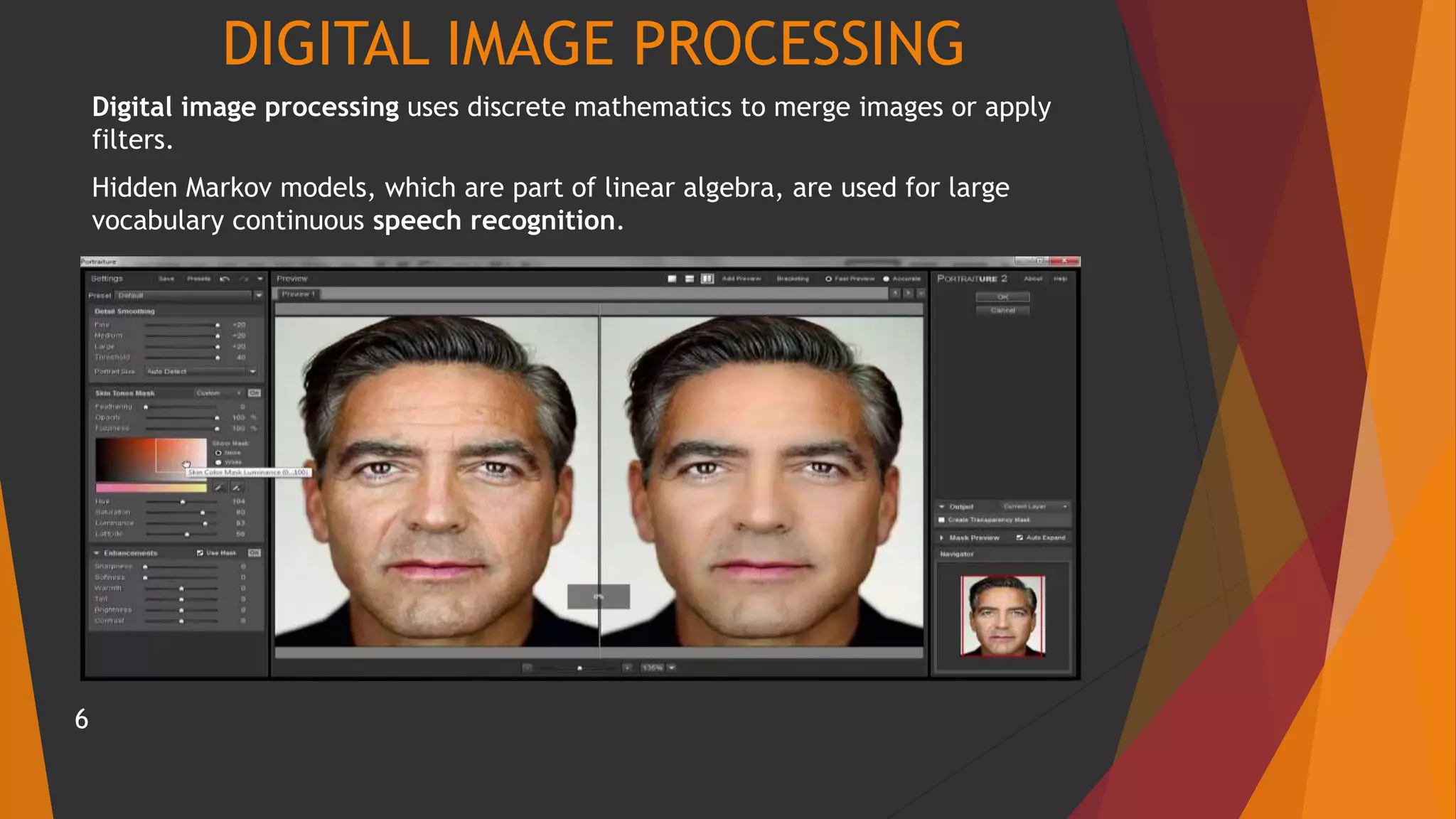 DIGITAL IMAGE PROCESSING
Digital image processing uses discrete mathematics to merge images or apply
filters.
Hidden Markov models, which are part of linear algebra, are used for large
vocabulary continuous speech recognition.
6
 