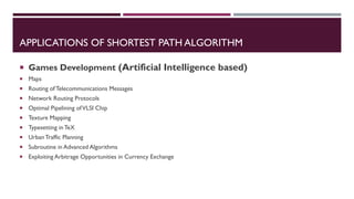 APPLICATIONS OF SHORTEST PATH ALGORITHM
 Games Development (Artificial Intelligence based)
 Maps
 Routing of Telecommunications Messages
 Network Routing Protocols
 Optimal Pipelining ofVLSI Chip
 Texture Mapping
 Typesetting in TeX
 UrbanTraffic Planning
 Subroutine in Advanced Algorithms
 Exploiting Arbitrage Opportunities in Currency Exchange
 