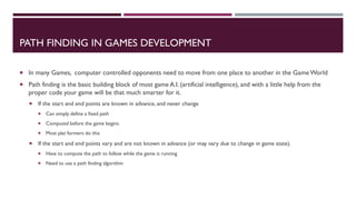 PATH FINDING IN GAMES DEVELOPMENT
 In many Games, computer controlled opponents need to move from one place to another in the GameWorld
 Path finding is the basic building block of most game A.I. (artificial intelligence), and with a little help from the
proper code your game will be that much smarter for it.
 If the start and end points are known in advance, and never change
 Can simply define a fixed path
 Computed before the game begins
 Most plat formers do this
 If the start and end points vary and are not known in advance (or may vary due to change in game state).
 Have to compute the path to follow while the game is running
 Need to use a path finding algorithm
 