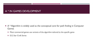 A * IN GAMES DEVELOPMENT
 A * Algorithm is widely used as the conceptual core for path finding in Computer
Games
 Most commercial games use variants of the algorithm tailored to the specific game
 E.G. Star Craft Series
 