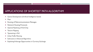 APPLICATIONS OF SHORTEST PATH ALGORITHM
 Games Development (Artificial Intelligence based)
 Maps
 Routing of Telecommunications Messages
 Network Routing Protocols
 Optimal Pipelining ofVLSI Chip
 Texture Mapping
 Typesetting in TeX
 UrbanTraffic Planning
 Subroutine in Advanced Algorithms
 Exploiting Arbitrage Opportunities in Currency Exchange
 