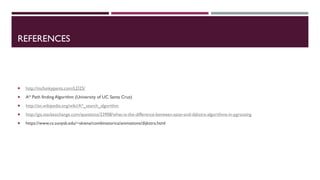 REFERENCES
 http://mcfunkypants.com/LD25/
 A* Path finding Algorithm (University of UC Santa Cruz)
 http://en.wikipedia.org/wiki/A*_search_algorithm
 http://gis.stackexchange.com/questions/23908/what-is-the-difference-between-astar-and-dijkstra-algorithms-in-pgrouting
 https://www.cs.sunysb.edu/~skiena/combinatorica/animations/dijkstra.html
 