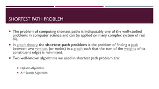 SHORTEST PATH PROBLEM
 The problem of computing shortest paths is indisputably one of the well-studied
problems in computer science and can be applied on many complex system of real
life.
 In graph theory, the shortest path problem is the problem of finding a path
between two vertices (or nodes) in a graph such that the sum of the weights of its
constituent edges is minimized.
 Two well-known algorithms we used in shortest path problem are:
 Dijkstra Algorithm
 A * Search Algorithm
 