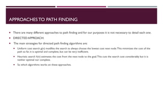 APPROACHESTO PATH FINDING
 There are many different approaches to path finding and for our purposes it is not necessary to detail each one.
 DIRECTED APPROACH:
 The main strategies for directed path finding algorithms are:
 Uniform cost search g(n) modifies the search to always choose the lowest cost next node.This minimizes the cost of the
path so far, it is optimal and complete, but can be very inefficient.
 Heuristic search h(n) estimates the cost from the next node to the goal.This cuts the search cost considerably but it is
neither optimal nor complete.
 So which algorithms works on these approaches.
 
