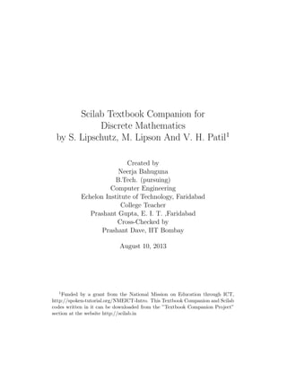 Scilab Textbook Companion for
Discrete Mathematics
by S. Lipschutz, M. Lipson And V. H. Patil1
Created by
Neerja Bahuguna
B.Tech. (pursuing)
Computer Engineering
Echelon Institute of Technology, Faridabad
College Teacher
Prashant Gupta, E. I. T. ,Faridabad
Cross-Checked by
Prashant Dave, IIT Bombay
August 10, 2013
1Funded by a grant from the National Mission on Education through ICT,
http://spoken-tutorial.org/NMEICT-Intro. This Textbook Companion and Scilab
codes written in it can be downloaded from the ”Textbook Companion Project”
section at the website http://scilab.in
 