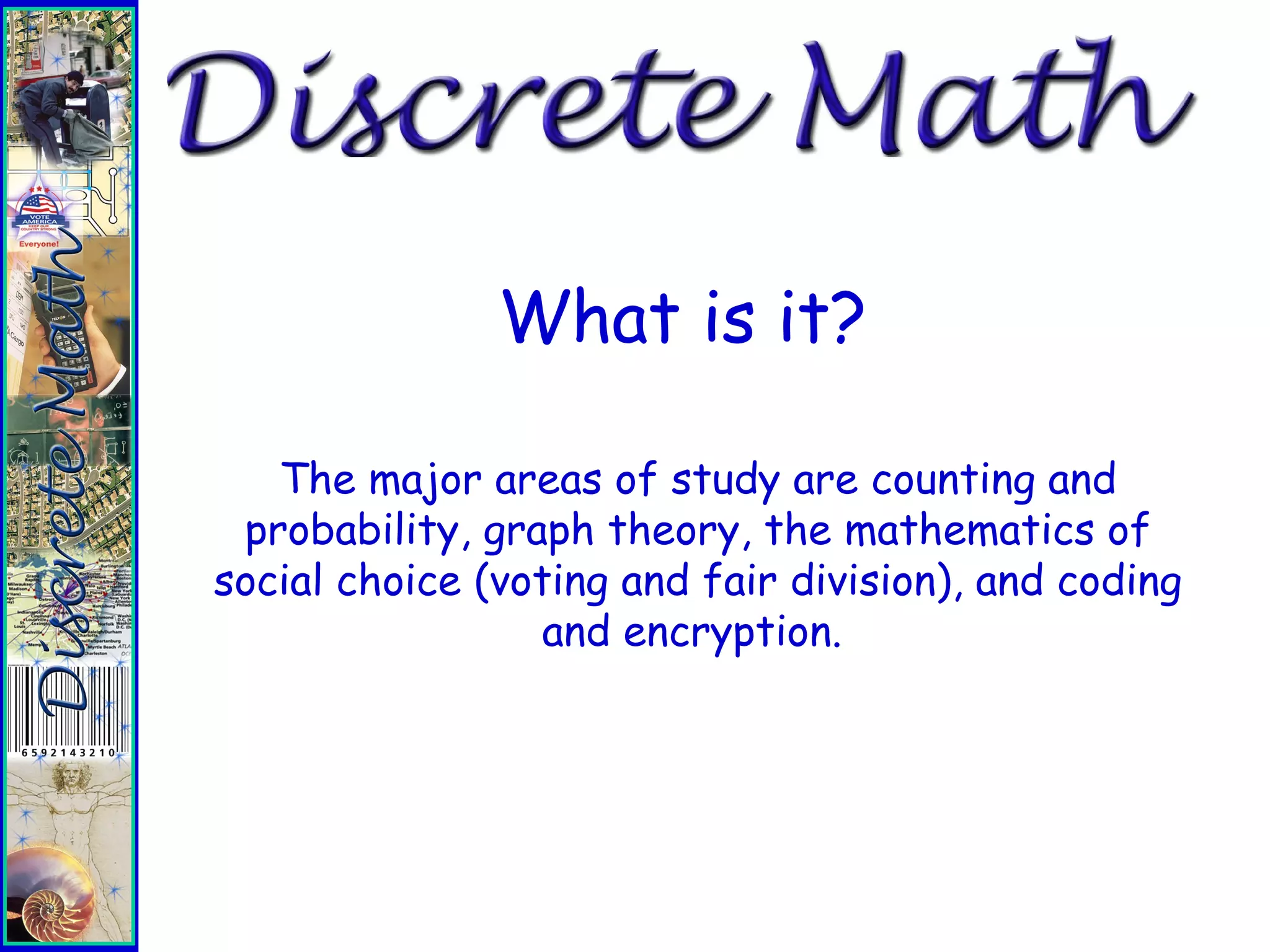 What is it?
It is an applications driven course that is based
upon the study of events that occur in small, or
discrete, chunks.
Discrete concepts are used extensively in
business, industry, government, and the digital
world.
The major areas of study are counting and
probability, graph theory, the mathematics of
social choice (voting and fair division), and coding
and encryption.
 