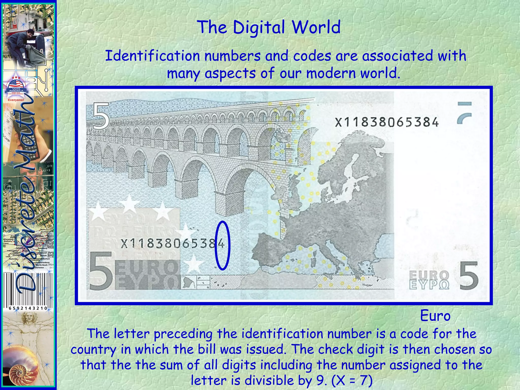 The Digital World
Identification numbers and codes are associated with
many aspects of our modern world.
Euro
The letter preceding the identification number is a code for the
country in which the bill was issued. The check digit is then chosen so
that the the sum of all digits including the number assigned to the
letter is divisible by 9. (X = 7)
 