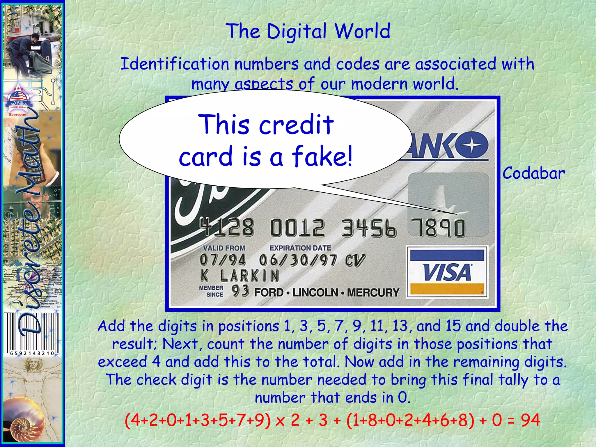 The Digital World
Identification numbers and codes are associated with
many aspects of our modern world.
Codabar
Add the digits in positions 1, 3, 5, 7, 9, 11, 13, and 15 and double the
result; Next, count the number of digits in those positions that
exceed 4 and add this to the total. Now add in the remaining digits.
The check digit is the number needed to bring this final tally to a
number that ends in 0.
(4+2+0+1+3+5+7+9) x 2 + 3 + (1+8+0+2+4+6+8) + 0 = 94
This credit
card is a fake!
 