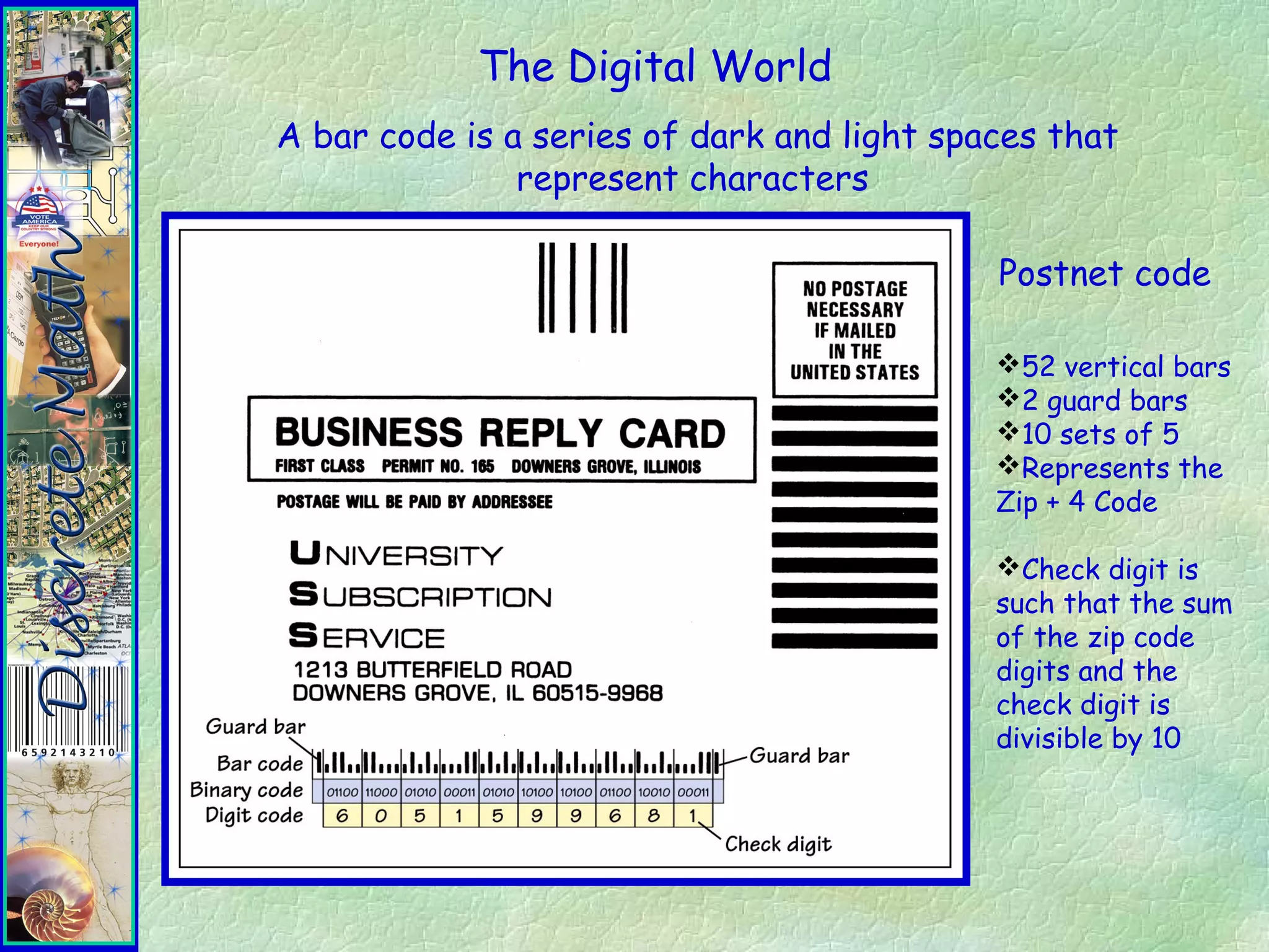 The Digital World
A bar code is a series of dark and light spaces that
represent characters
Postnet code
52 vertical bars
2 guard bars
10 sets of 5
Represents the
Zip + 4 Code
Check digit is
such that the sum
of the zip code
digits and the
check digit is
divisible by 10
 