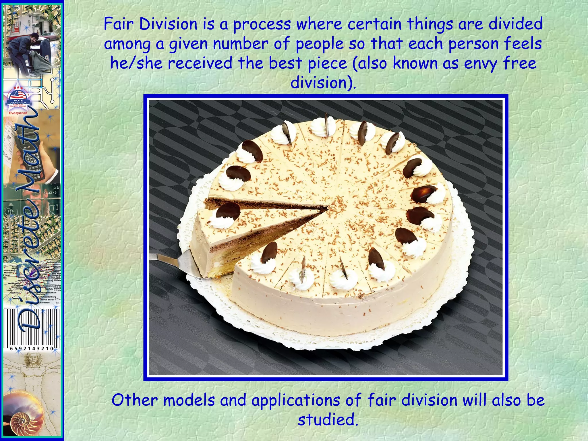 Fair Division is a process where certain things are divided
among a given number of people so that each person feels
he/she received the best piece (also known as envy free
division).
Other models and applications of fair division will also be
studied.
 