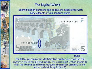 The Digital World
Identification numbers and codes are associated with
many aspects of our modern world.
Euro
The letter preceding the identification number is a code for the
country in which the bill was issued. The check digit is then chosen so
that the the sum of all digits including the number assigned to the
letter is divisible by 9. (X = 7)
 