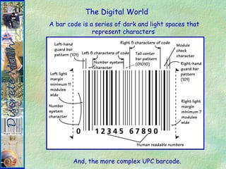 The Digital World
A bar code is a series of dark and light spaces that
represent characters
And, the more complex UPC barcode.
 