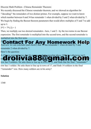 Discrete Math Problem - Chinese Remainder Theorem:
We recently discussed the Chinese remainder theorem, and we showed an algorithm for
"decoding" the remainders of two distinct primes. For example, suppose we want to know
which number between 0 and 34 has remainder 1 when divided by 5 and 2 when divided by 7.
We begin by finding the Bezout theorem parameters that would allow multiples of 5 and 7 to add
up to 1:
5*3 + 7*(-2) = 1
Then, we multiply our two desired remainders - here, 1 and 2 - by the two terms in our Bezout
expression. The first remainder is multiplied into the second term, and the second remainder is
multiplied into the first term:
5*3*2 + 7*(-2)*1 = 30 - 14 = 16
And now we can conclude (and check!) that 16 has remainder 1 when divided by 5 and
remainder 2 when divided by 7.
Here's the question:
A Chinese general knows that his troops number somewhat above 1000, but otherwise isn't
really sure of the number. He asks them to line up in rows of 11, and finds the final "remainder"
row has 9 soldiers. He asks them to line up in rows of 13, and finds that the final "remainder"
row has 1 soldier. He asks them to line up in rows of 17, and finds 14 soldiers in the final
"remainder" row. How many soldiers are in his army?
Solution
1340
 