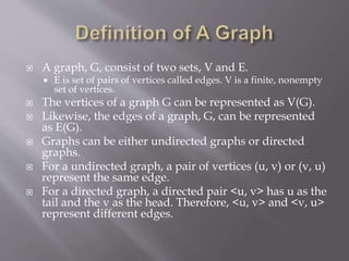  A graph, G, consist of two sets, V and E. 
 E is set of pairs of vertices called edges. V is a finite, nonempty 
set of vertices. 
 The vertices of a graph G can be represented as V(G). 
 Likewise, the edges of a graph, G, can be represented 
as E(G). 
 Graphs can be either undirected graphs or directed 
graphs. 
 For a undirected graph, a pair of vertices (u, v) or (v, u) 
represent the same edge. 
 For a directed graph, a directed pair <u, v> has u as the 
tail and the v as the head. Therefore, <u, v> and <v, u> 
represent different edges. 
 